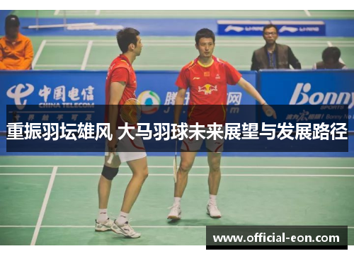 重振羽坛雄风 大马羽球未来展望与发展路径 重振羽坛雄风 大马羽球未来展望与发展路径