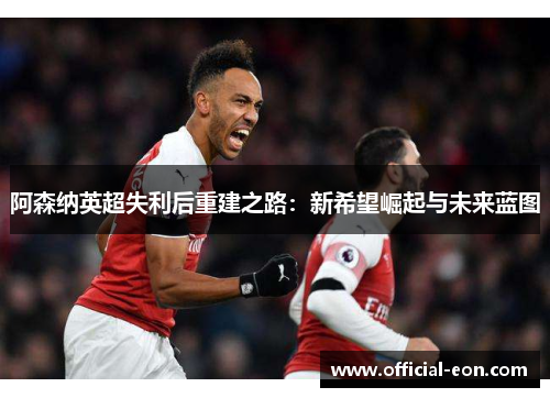 阿森纳英超失利后重建之路：新希望崛起与未来蓝图