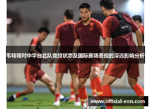 韦特领对中华台北队竞技状态及国际赛场表现的深远影响分析